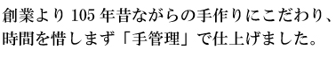 創業より105年昔ながらの手作りにこだわり、時間を惜しまず「手管理」で仕上げました。
