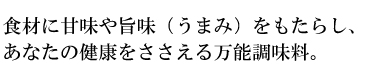 食材に甘味や旨味（うまみ）をもたらし、あなたの健康をささえる万能調味料。