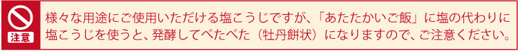 様々な用途にご使用いただける塩こうじですが、「あたたかいご飯」に塩の代わりに塩こうじを使うと、発酵してべたべた（牡丹餅状）になりますので、ご注意ください。
